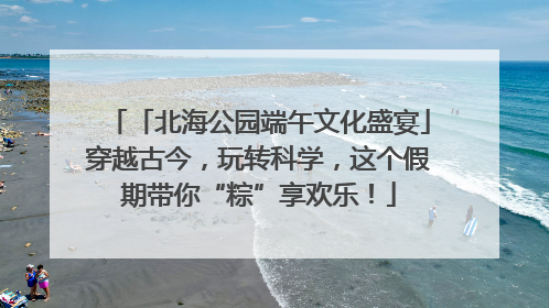 「北海公园端午文化盛宴」穿越古今，玩转科学，这个假期带你“粽”享欢乐！