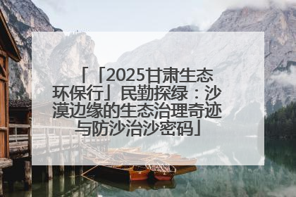 「2025甘肃生态环保行」民勤探绿：沙漠边缘的生态治理奇迹与防沙治沙密码