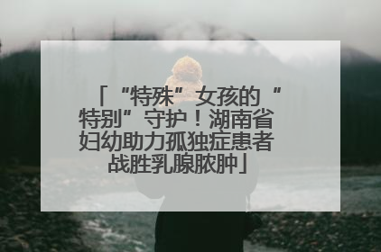 “特殊”女孩的“特别”守护！湖南省妇幼助力孤独症患者战胜乳腺脓肿