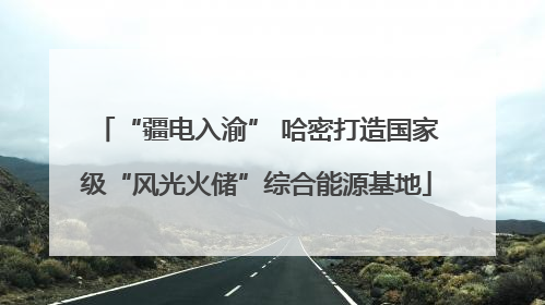 “疆电入渝” 哈密打造国家级“风光火储”综合能源基地