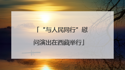 “与人民同行”慰问演出在西藏举行