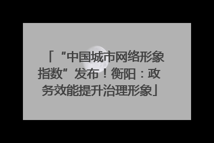 “中国城市网络形象指数”发布！衡阳：政务效能提升治理形象