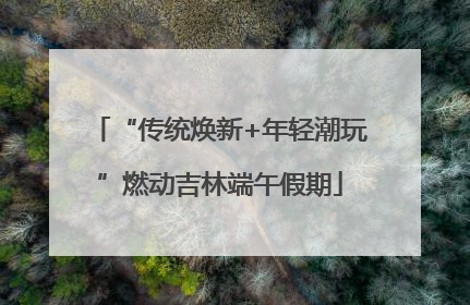 “传统焕新+年轻潮玩”燃动吉林端午假期