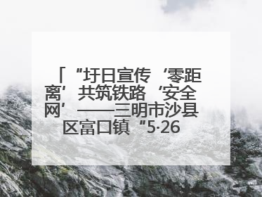 “圩日宣传‘零距离’共筑铁路‘安全网’——三明市沙县区富口镇“5·26我爱路“主题宣传活动成效显著