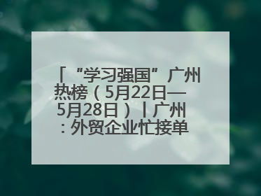 “学习强国”广州热榜（5月22日—5月28日）丨广州：外贸企业忙接单 港口码头忙出货