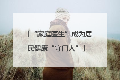 “家庭医生”成为居民健康“守门人”