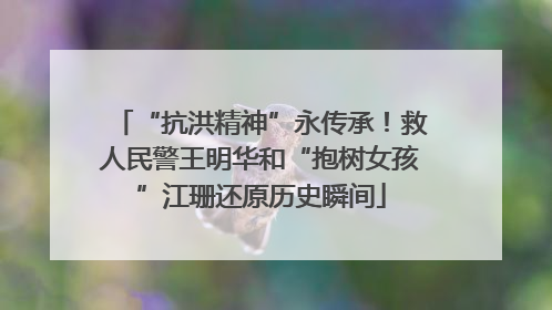 “抗洪精神”永传承！救人民警王明华和“抱树女孩”江珊还原历史瞬间