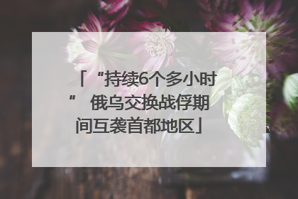 “持续6个多小时” 俄乌交换战俘期间互袭首都地区