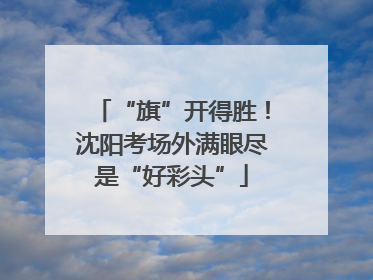 “旗”开得胜！沈阳考场外满眼尽是“好彩头”