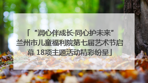 “润心伴成长·同心护未来” 兰州市儿童福利院第七届艺术节启幕 18项主题活动精彩纷呈