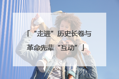 “走进”历史长卷与革命先辈“互动”