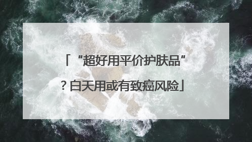 “超好用平价护肤品”？白天用或有致癌风险