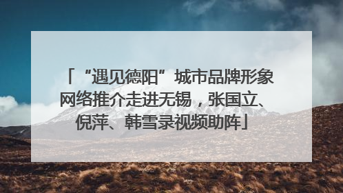 “遇见德阳”城市品牌形象网络推介走进无锡，张国立、倪萍、韩雪录视频助阵