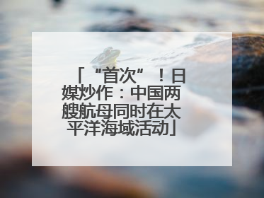 “首次”！日媒炒作：中国两艘航母同时在太平洋海域活动