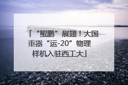 “鲲鹏”展翅！大国重器“运-20”物理样机入驻西工大