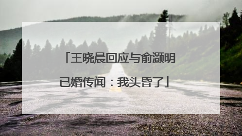 王晓晨回应与俞灏明已婚传闻：我头昏了