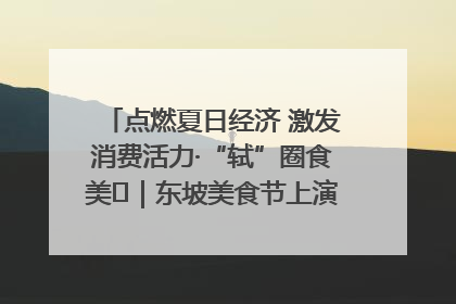 点燃夏日经济 激发消费活力·“轼”圈食美⑪｜东坡美食节上演“文化满汉全席”