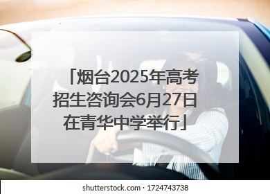 烟台2025年高考招生咨询会6月27日在青华中学举行