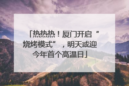 热热热！厦门开启“烧烤模式”，明天或迎今年首个高温日
