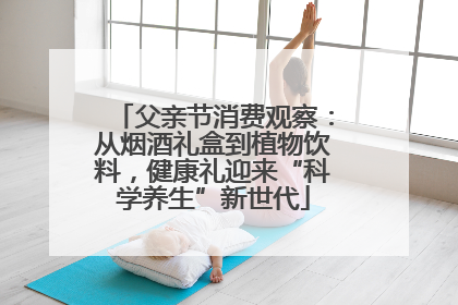 父亲节消费观察：从烟酒礼盒到植物饮料，健康礼迎来“科学养生”新世代