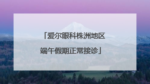 爱尔眼科株洲地区端午假期正常接诊