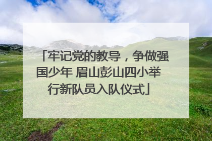牢记党的教导，争做强国少年 眉山彭山四小举行新队员入队仪式