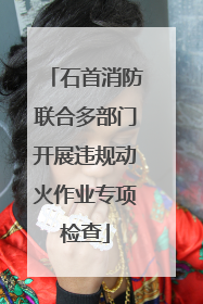 石首消防联合多部门开展违规动火作业专项检查