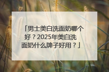 男士美白洗面奶哪个好？2025年美白洗面奶什么牌子好用？