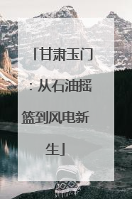 甘肃玉门：从石油摇篮到风电新生