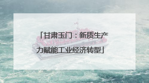 甘肃玉门：新质生产力赋能工业经济转型