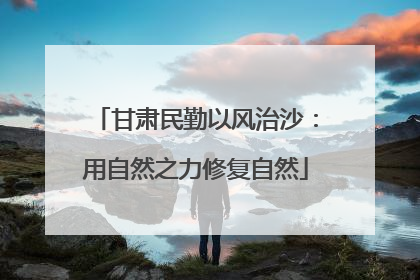 甘肃民勤以风治沙：用自然之力修复自然