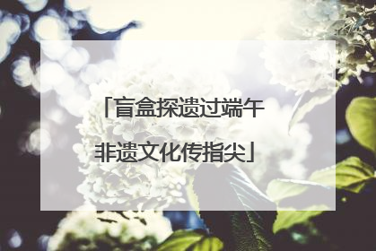 盲盒探遗过端午 非遗文化传指尖