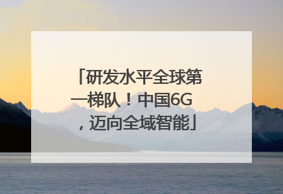 研发水平全球第一梯队！中国6G，迈向全域智能
