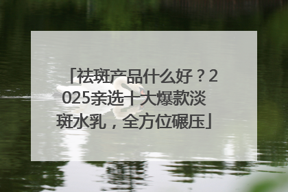 祛斑产品什么好？2025亲选十大爆款淡斑水乳，全方位碾压