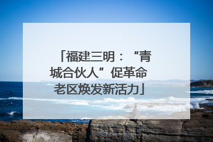 福建三明：“青城合伙人”促革命老区焕发新活力
