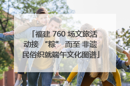 福建 760 场文旅活动接 “粽” 而至 非遗民俗织就端午文化图谱