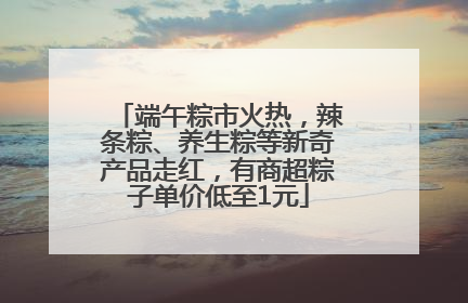 端午粽市火热，辣条粽、养生粽等新奇产品走红，有商超粽子单价低至1元