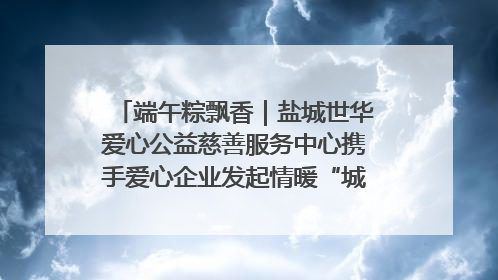 端午粽飘香｜盐城世华爱心公益慈善服务中心携手爱心企业发起情暖“城市守护者”慰问活动