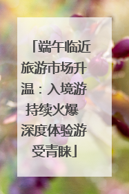 端午临近旅游市场升温：入境游持续火爆 深度体验游受青睐