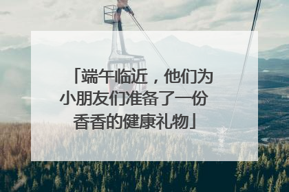 端午临近，他们为小朋友们准备了一份香香的健康礼物