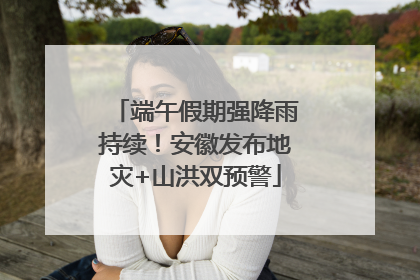端午假期强降雨持续！安徽发布地灾+山洪双预警