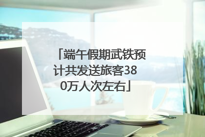 端午假期武铁预计共发送旅客380万人次左右