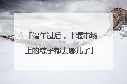 端午过后，十堰市场上的粽子都去哪儿了