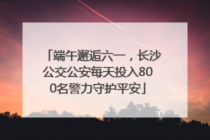 端午邂逅六一，长沙公交公安每天投入800名警力守护平安