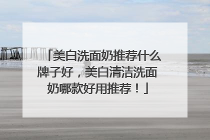 美白洗面奶推荐什么牌子好，美白清洁洗面奶哪款好用推荐！