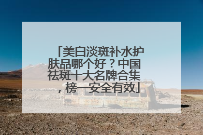 美白淡斑补水护肤品哪个好？中国祛斑十大名牌合集，榜一安全有效