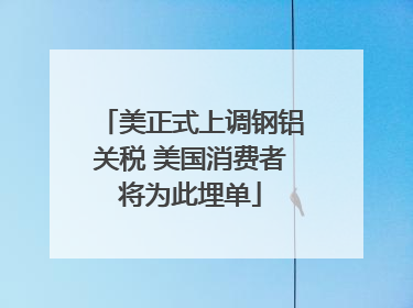 美正式上调钢铝关税 美国消费者将为此埋单