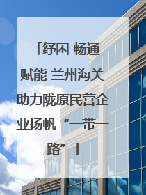 纾困 畅通 赋能 兰州海关助力陇原民营企业扬帆“一带一路”