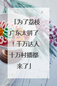 为了荔枝广东太拼了！千万达人十万村播都来了