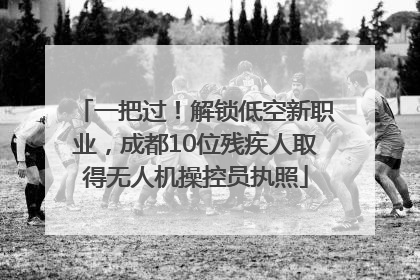 一把过！解锁低空新职业，成都10位残疾人取得无人机操控员执照